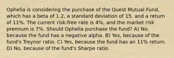 Ophelia is considering the purchase of the Quest Mutual Fund, which has a beta of 1.2, a standard deviation of 15, and a return of 11%. The current risk-free rate is 4%, and the market risk premium is 7%. Should Ophelia purchase the fund? A) No, because the fund has a negative alpha. B) Yes, because of the fund's Treynor ratio. C) Yes, because the fund has an 11% return. D) No, because of the fund's Sharpe ratio.