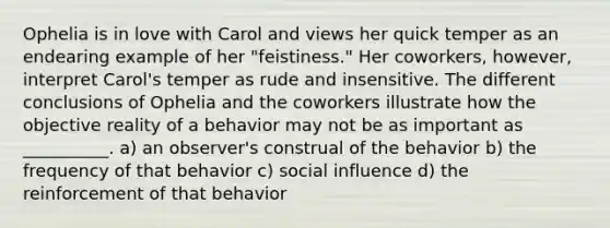 Ophelia is in love with Carol and views her quick temper as an endearing example of her "feistiness." Her coworkers, however, interpret Carol's temper as rude and insensitive. The different conclusions of Ophelia and the coworkers illustrate how the objective reality of a behavior may not be as important as __________. a) an observer's construal of the behavior b) the frequency of that behavior c) social influence d) the reinforcement of that behavior