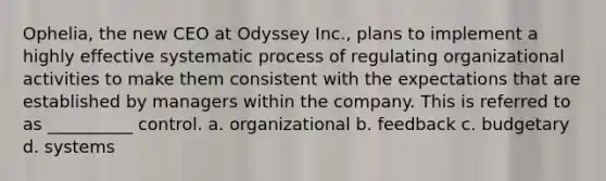 Ophelia, the new CEO at Odyssey Inc., plans to implement a highly effective systematic process of regulating organizational activities to make them consistent with the expectations that are established by managers within the company. This is referred to as __________ control. a. organizational b. feedback c. budgetary d. systems