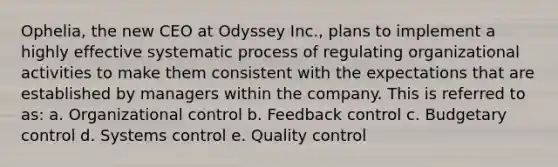 Ophelia, the new CEO at Odyssey Inc., plans to implement a highly effective systematic process of regulating organizational activities to make them consistent with the expectations that are established by managers within the company. This is referred to as: a. Organizational control b. Feedback control c. Budgetary control d. Systems control e. Quality control