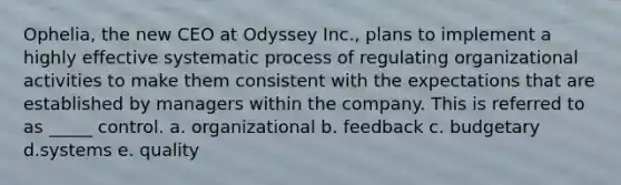 Ophelia, the new CEO at Odyssey Inc., plans to implement a highly effective systematic process of regulating organizational activities to make them consistent with the expectations that are established by managers within the company. This is referred to as _____ control. a. organizational b. feedback c. budgetary d.systems e. quality