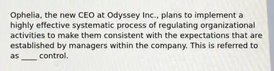 Ophelia, the new CEO at Odyssey Inc., plans to implement a highly effective systematic process of regulating organizational activities to make them consistent with the expectations that are established by managers within the company. This is referred to as ____ control.