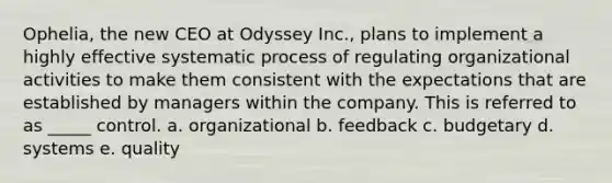 Ophelia, the new CEO at Odyssey Inc., plans to implement a highly effective systematic process of regulating organizational activities to make them consistent with the expectations that are established by managers within the company. This is referred to as _____ control. a. organizational b. feedback c. budgetary d. systems e. quality