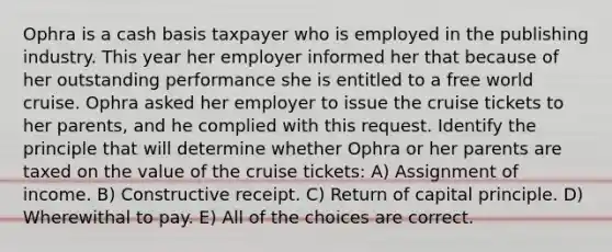 Ophra is a cash basis taxpayer who is employed in the publishing industry. This year her employer informed her that because of her outstanding performance she is entitled to a free world cruise. Ophra asked her employer to issue the cruise tickets to her parents, and he complied with this request. Identify the principle that will determine whether Ophra or her parents are taxed on the value of the cruise tickets: A) Assignment of income. B) Constructive receipt. C) Return of capital principle. D) Wherewithal to pay. E) All of the choices are correct.