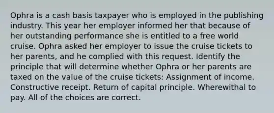 Ophra is a cash basis taxpayer who is employed in the publishing industry. This year her employer informed her that because of her outstanding performance she is entitled to a free world cruise. Ophra asked her employer to issue the cruise tickets to her parents, and he complied with this request. Identify the principle that will determine whether Ophra or her parents are taxed on the value of the cruise tickets: Assignment of income. Constructive receipt. Return of capital principle. Wherewithal to pay. All of the choices are correct.