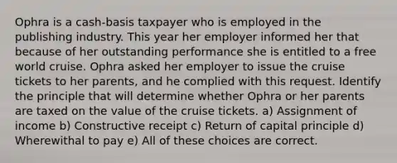 Ophra is a cash-basis taxpayer who is employed in the publishing industry. This year her employer informed her that because of her outstanding performance she is entitled to a free world cruise. Ophra asked her employer to issue the cruise tickets to her parents, and he complied with this request. Identify the principle that will determine whether Ophra or her parents are taxed on the value of the cruise tickets. a) Assignment of income b) Constructive receipt c) Return of capital principle d) Wherewithal to pay e) All of these choices are correct.