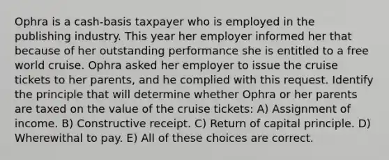 Ophra is a cash-basis taxpayer who is employed in the publishing industry. This year her employer informed her that because of her outstanding performance she is entitled to a free world cruise. Ophra asked her employer to issue the cruise tickets to her parents, and he complied with this request. Identify the principle that will determine whether Ophra or her parents are taxed on the value of the cruise tickets: A) Assignment of income. B) Constructive receipt. C) Return of capital principle. D) Wherewithal to pay. E) All of these choices are correct.