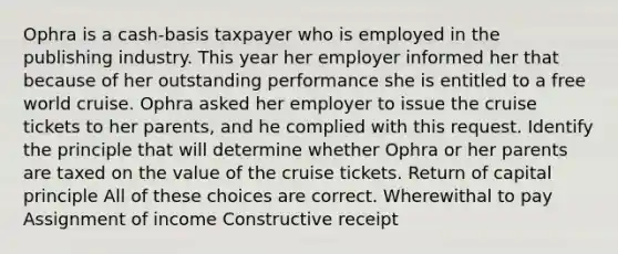 Ophra is a cash-basis taxpayer who is employed in the publishing industry. This year her employer informed her that because of her outstanding performance she is entitled to a free world cruise. Ophra asked her employer to issue the cruise tickets to her parents, and he complied with this request. Identify the principle that will determine whether Ophra or her parents are taxed on the value of the cruise tickets. Return of capital principle All of these choices are correct. Wherewithal to pay Assignment of income Constructive receipt