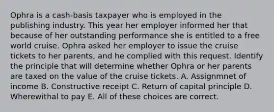 Ophra is a cash-basis taxpayer who is employed in the publishing industry. This year her employer informed her that because of her outstanding performance she is entitled to a free world cruise. Ophra asked her employer to issue the cruise tickets to her parents, and he complied with this request. Identify the principle that will determine whether Ophra or her parents are taxed on the value of the cruise tickets. A. Assignmnet of income B. Constructive receipt C. Return of capital principle D. Wherewithal to pay E. All of these choices are correct.