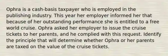 Ophra is a cash-basis taxpayer who is employed in the publishing industry. This year her employer informed her that because of her outstanding performance she is entitled to a free world cruise. Ophra asked her employer to issue the cruise tickets to her parents, and he complied with this request. Identify the principle that will determine whether Ophra or her parents are taxed on the value of the cruise tickets.