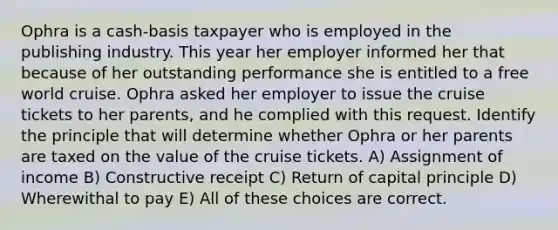 Ophra is a cash-basis taxpayer who is employed in the publishing industry. This year her employer informed her that because of her outstanding performance she is entitled to a free world cruise. Ophra asked her employer to issue the cruise tickets to her parents, and he complied with this request. Identify the principle that will determine whether Ophra or her parents are taxed on the value of the cruise tickets. A) Assignment of income B) Constructive receipt C) Return of capital principle D) Wherewithal to pay E) All of these choices are correct.