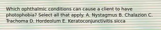 Which ophthalmic conditions can cause a client to have photophobia? Select all that apply. A. Nystagmus B. Chalazion C. Trachoma D. Hordeolum E. Keratoconjunctivitis sicca