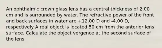 An ophthalmic crown glass lens has a central thickness of 2.00 cm and is surrounded by water. The refractive power of the front and back surfaces in water are +12.00 D and -4.00 D, respectively A real object is located 50 cm from the anterior lens surface. Calculate the object vergence at the second surface of the lens