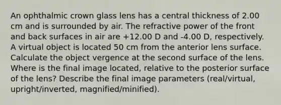 An ophthalmic crown glass lens has a central thickness of 2.00 cm and is surrounded by air. The refractive power of the front and back surfaces in air are +12.00 D and -4.00 D, respectively. A virtual object is located 50 cm from the anterior lens surface. Calculate the object vergence at the second surface of the lens. Where is the final image located, relative to the posterior surface of the lens? Describe the final image parameters (real/virtual, upright/inverted, magnified/minified).