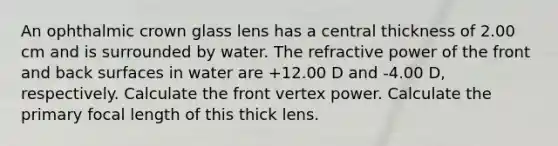 An ophthalmic crown glass lens has a central thickness of 2.00 cm and is surrounded by water. The refractive power of the front and back surfaces in water are +12.00 D and -4.00 D, respectively. Calculate the front vertex power. Calculate the primary focal length of this thick lens.