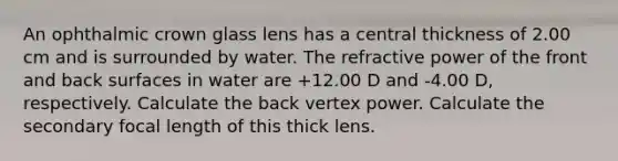 An ophthalmic crown glass lens has a central thickness of 2.00 cm and is surrounded by water. The refractive power of the front and back surfaces in water are +12.00 D and -4.00 D, respectively. Calculate the back vertex power. Calculate the secondary focal length of this thick lens.