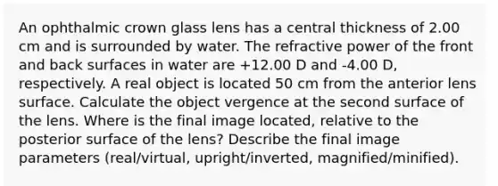 An ophthalmic crown glass lens has a central thickness of 2.00 cm and is surrounded by water. The refractive power of the front and back surfaces in water are +12.00 D and -4.00 D, respectively. A real object is located 50 cm from the anterior lens surface. Calculate the object vergence at the second surface of the lens. Where is the final image located, relative to the posterior surface of the lens? Describe the final image parameters (real/virtual, upright/inverted, magnified/minified).