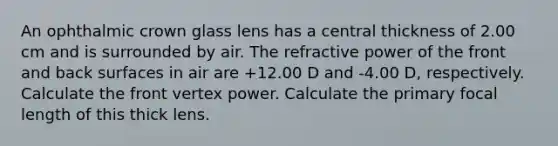 An ophthalmic crown glass lens has a central thickness of 2.00 cm and is surrounded by air. The refractive power of the front and back surfaces in air are +12.00 D and -4.00 D, respectively. Calculate the front vertex power. Calculate the primary focal length of this thick lens.