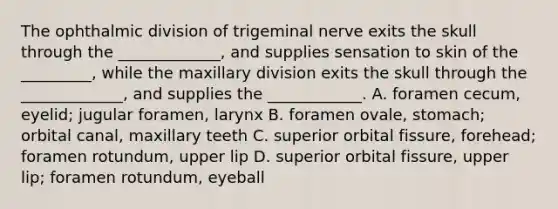 The ophthalmic division of trigeminal nerve exits the skull through the _____________, and supplies sensation to skin of the _________, while the maxillary division exits the skull through the _____________, and supplies the ____________. A. foramen cecum, eyelid; jugular foramen, larynx B. foramen ovale, stomach; orbital canal, maxillary teeth C. superior orbital fissure, forehead; foramen rotundum, upper lip D. superior orbital fissure, upper lip; foramen rotundum, eyeball