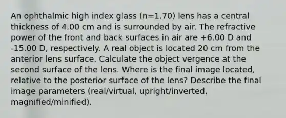 An ophthalmic high index glass (n=1.70) lens has a central thickness of 4.00 cm and is surrounded by air. The refractive power of the front and back surfaces in air are +6.00 D and -15.00 D, respectively. A real object is located 20 cm from the anterior lens surface. Calculate the object vergence at the second surface of the lens. Where is the final image located, relative to the posterior surface of the lens? Describe the final image parameters (real/virtual, upright/inverted, magnified/minified).