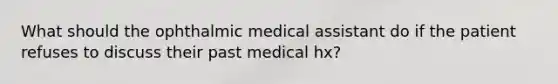 What should the ophthalmic medical assistant do if the patient refuses to discuss their past medical hx?