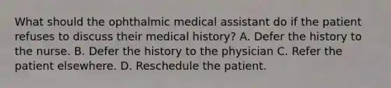 What should the ophthalmic medical assistant do if the patient refuses to discuss their medical history? A. Defer the history to the nurse. B. Defer the history to the physician C. Refer the patient elsewhere. D. Reschedule the patient.