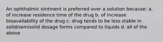 An ophthalmic ointment is preferred over a solution because: a. of increase residence time of the drug b. of increase bioavailability of the drug c. drug tends to be less stable in solid/semisolid dosage forms compared to liquids d. all of the above