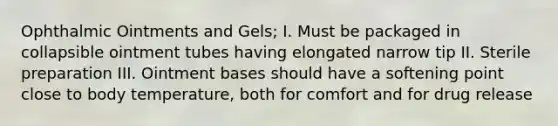 Ophthalmic Ointments and Gels; I. Must be packaged in collapsible ointment tubes having elongated narrow tip II. Sterile preparation III. Ointment bases should have a softening point close to body temperature, both for comfort and for drug release