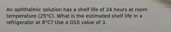 An ophthalmic solution has a shelf life of 24 hours at room temperature (25°C). What is the estimated shelf life in a refrigerator at 8°C? Use a Q10 value of 3.