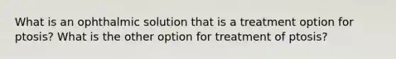 What is an ophthalmic solution that is a treatment option for ptosis? What is the other option for treatment of ptosis?