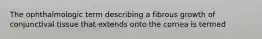 The ophthalmologic term describing a fibrous growth of conjunctival tissue that extends onto the cornea is termed