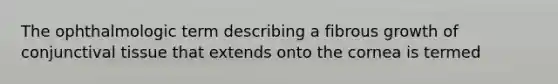The ophthalmologic term describing a fibrous growth of conjunctival tissue that extends onto the cornea is termed