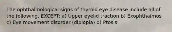 The ophthalmological signs of thyroid eye disease include all of the following, EXCEPT: a) Upper eyelid traction b) Exophthalmos c) Eye movement disorder (diplopia) d) Ptosis