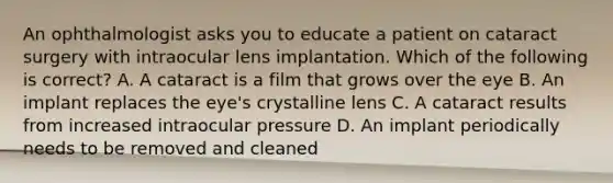 An ophthalmologist asks you to educate a patient on cataract surgery with intraocular lens implantation. Which of the following is correct? A. A cataract is a film that grows over the eye B. An implant replaces the eye's crystalline lens C. A cataract results from increased intraocular pressure D. An implant periodically needs to be removed and cleaned