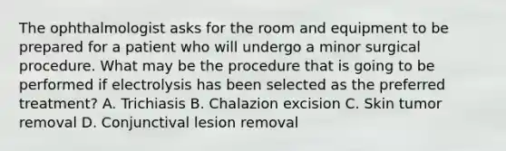 The ophthalmologist asks for the room and equipment to be prepared for a patient who will undergo a minor surgical procedure. What may be the procedure that is going to be performed if electrolysis has been selected as the preferred treatment? A. Trichiasis B. Chalazion excision C. Skin tumor removal D. Conjunctival lesion removal