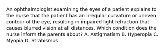 An ophthalmologist examining the eyes of a patient explains to the nurse that the patient has an irregular curvature or uneven contour of the eye, resulting in impaired light refraction that causes blurred vision at all distances. Which condition does the nurse inform the parents about? A. Astigmatism B. Hyperopia C. Myopia D. Strabismus