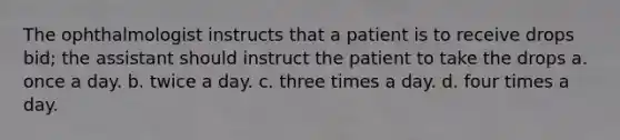 The ophthalmologist instructs that a patient is to receive drops bid; the assistant should instruct the patient to take the drops a. once a day. b. twice a day. c. three times a day. d. four times a day.