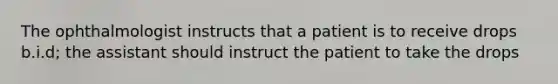 The ophthalmologist instructs that a patient is to receive drops b.i.d; the assistant should instruct the patient to take the drops