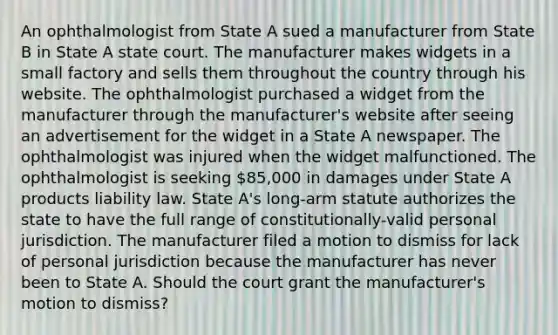 An ophthalmologist from State A sued a manufacturer from State B in State A state court. The manufacturer makes widgets in a small factory and sells them throughout the country through his website. The ophthalmologist purchased a widget from the manufacturer through the manufacturer's website after seeing an advertisement for the widget in a State A newspaper. The ophthalmologist was injured when the widget malfunctioned. The ophthalmologist is seeking 85,000 in damages under State A products liability law. State A's long-arm statute authorizes the state to have the full range of constitutionally-valid personal jurisdiction. The manufacturer filed a motion to dismiss for lack of personal jurisdiction because the manufacturer has never been to State A. Should the court grant the manufacturer's motion to dismiss?