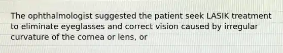 The ophthalmologist suggested the patient seek LASIK treatment to eliminate eyeglasses and correct vision caused by irregular curvature of the cornea or lens, or