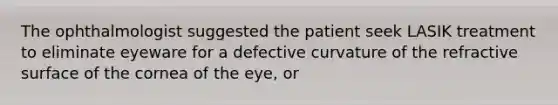 The ophthalmologist suggested the patient seek LASIK treatment to eliminate eyeware for a defective curvature of the refractive surface of the cornea of the eye, or