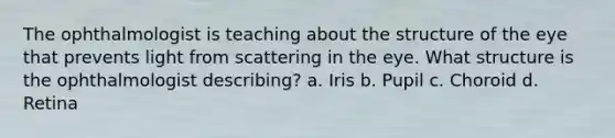 The ophthalmologist is teaching about the structure of the eye that prevents light from scattering in the eye. What structure is the ophthalmologist describing? a. Iris b. Pupil c. Choroid d. Retina