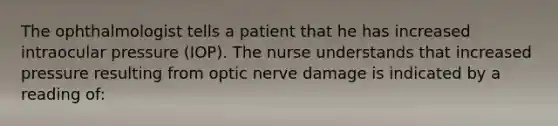 The ophthalmologist tells a patient that he has increased intraocular pressure (IOP). The nurse understands that increased pressure resulting from optic nerve damage is indicated by a reading of: