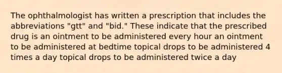 The ophthalmologist has written a prescription that includes the abbreviations "gtt" and "bid." These indicate that the prescribed drug is an ointment to be administered every hour an ointment to be administered at bedtime topical drops to be administered 4 times a day topical drops to be administered twice a day