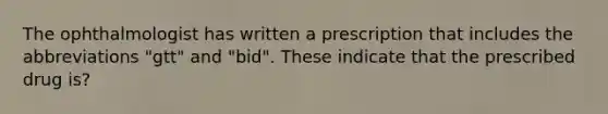 The ophthalmologist has written a prescription that includes the abbreviations "gtt" and "bid". These indicate that the prescribed drug is?