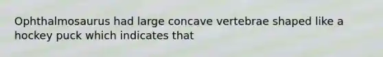 Ophthalmosaurus had large concave vertebrae shaped like a hockey puck which indicates that