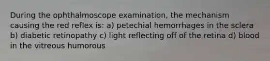 During the ophthalmoscope examination, the mechanism causing the red reflex is: a) petechial hemorrhages in the sclera b) diabetic retinopathy c) light reflecting off of the retina d) blood in the vitreous humorous