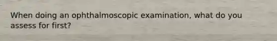 When doing an ophthalmoscopic examination, what do you assess for first?