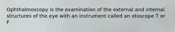 Ophthalmoscopy is the examination of the external and internal structures of the eye with an instrument called an otoscope T or F