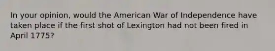 In your opinion, would the American War of Independence have taken place if the first shot of Lexington had not been fired in April 1775?